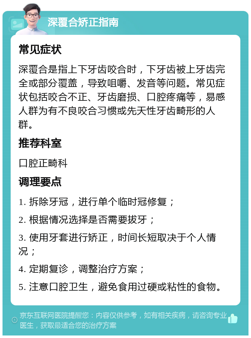 深覆合矫正指南 常见症状 深覆合是指上下牙齿咬合时，下牙齿被上牙齿完全或部分覆盖，导致咀嚼、发音等问题。常见症状包括咬合不正、牙齿磨损、口腔疼痛等，易感人群为有不良咬合习惯或先天性牙齿畸形的人群。 推荐科室 口腔正畸科 调理要点 1. 拆除牙冠，进行单个临时冠修复； 2. 根据情况选择是否需要拔牙； 3. 使用牙套进行矫正，时间长短取决于个人情况； 4. 定期复诊，调整治疗方案； 5. 注意口腔卫生，避免食用过硬或粘性的食物。