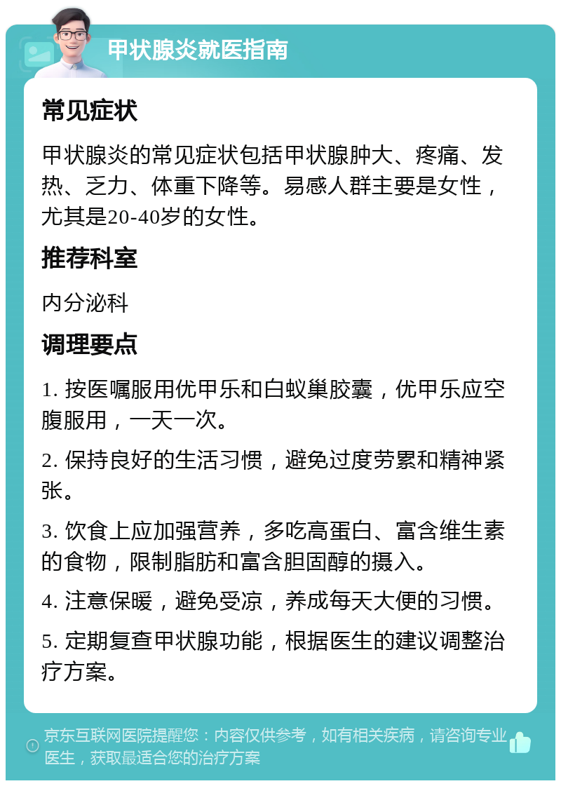 甲状腺炎就医指南 常见症状 甲状腺炎的常见症状包括甲状腺肿大、疼痛、发热、乏力、体重下降等。易感人群主要是女性，尤其是20-40岁的女性。 推荐科室 内分泌科 调理要点 1. 按医嘱服用优甲乐和白蚁巢胶囊，优甲乐应空腹服用，一天一次。 2. 保持良好的生活习惯，避免过度劳累和精神紧张。 3. 饮食上应加强营养，多吃高蛋白、富含维生素的食物，限制脂肪和富含胆固醇的摄入。 4. 注意保暖，避免受凉，养成每天大便的习惯。 5. 定期复查甲状腺功能，根据医生的建议调整治疗方案。