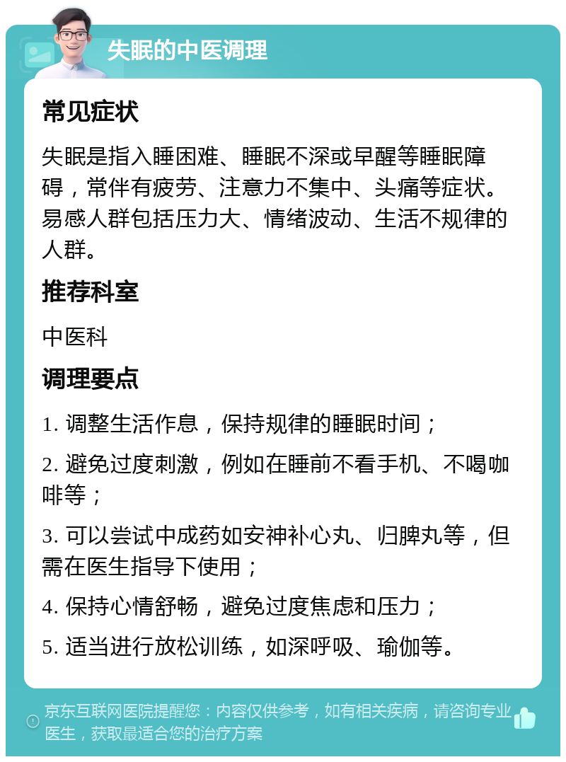 失眠的中医调理 常见症状 失眠是指入睡困难、睡眠不深或早醒等睡眠障碍，常伴有疲劳、注意力不集中、头痛等症状。易感人群包括压力大、情绪波动、生活不规律的人群。 推荐科室 中医科 调理要点 1. 调整生活作息，保持规律的睡眠时间； 2. 避免过度刺激，例如在睡前不看手机、不喝咖啡等； 3. 可以尝试中成药如安神补心丸、归脾丸等，但需在医生指导下使用； 4. 保持心情舒畅，避免过度焦虑和压力； 5. 适当进行放松训练，如深呼吸、瑜伽等。