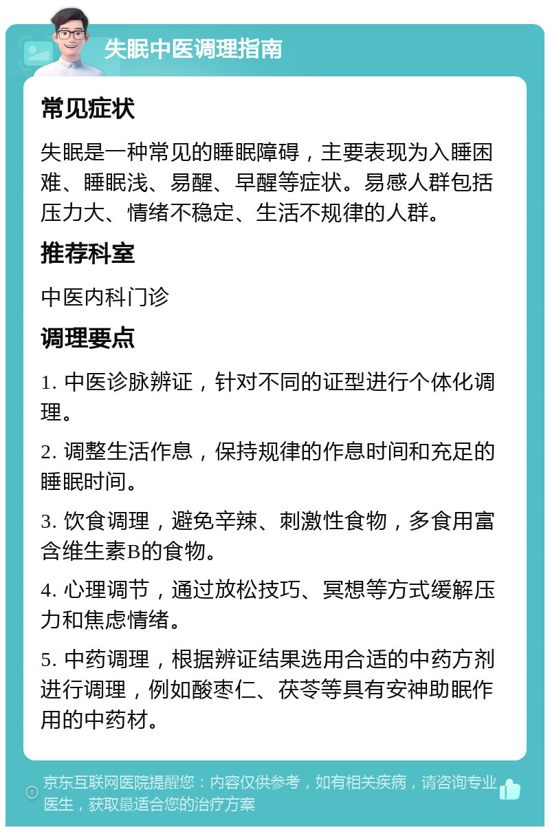 失眠中医调理指南 常见症状 失眠是一种常见的睡眠障碍，主要表现为入睡困难、睡眠浅、易醒、早醒等症状。易感人群包括压力大、情绪不稳定、生活不规律的人群。 推荐科室 中医内科门诊 调理要点 1. 中医诊脉辨证，针对不同的证型进行个体化调理。 2. 调整生活作息，保持规律的作息时间和充足的睡眠时间。 3. 饮食调理，避免辛辣、刺激性食物，多食用富含维生素B的食物。 4. 心理调节，通过放松技巧、冥想等方式缓解压力和焦虑情绪。 5. 中药调理，根据辨证结果选用合适的中药方剂进行调理，例如酸枣仁、茯苓等具有安神助眠作用的中药材。