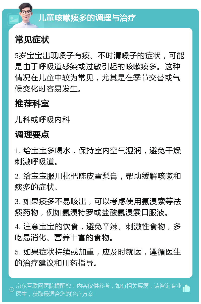 儿童咳嗽痰多的调理与治疗 常见症状 5岁宝宝出现嗓子有痰、不时清嗓子的症状，可能是由于呼吸道感染或过敏引起的咳嗽痰多。这种情况在儿童中较为常见，尤其是在季节交替或气候变化时容易发生。 推荐科室 儿科或呼吸内科 调理要点 1. 给宝宝多喝水，保持室内空气湿润，避免干燥刺激呼吸道。 2. 给宝宝服用枇杷陈皮雪梨膏，帮助缓解咳嗽和痰多的症状。 3. 如果痰多不易咳出，可以考虑使用氨溴索等祛痰药物，例如氨溴特罗或盐酸氨溴索口服液。 4. 注意宝宝的饮食，避免辛辣、刺激性食物，多吃易消化、营养丰富的食物。 5. 如果症状持续或加重，应及时就医，遵循医生的治疗建议和用药指导。