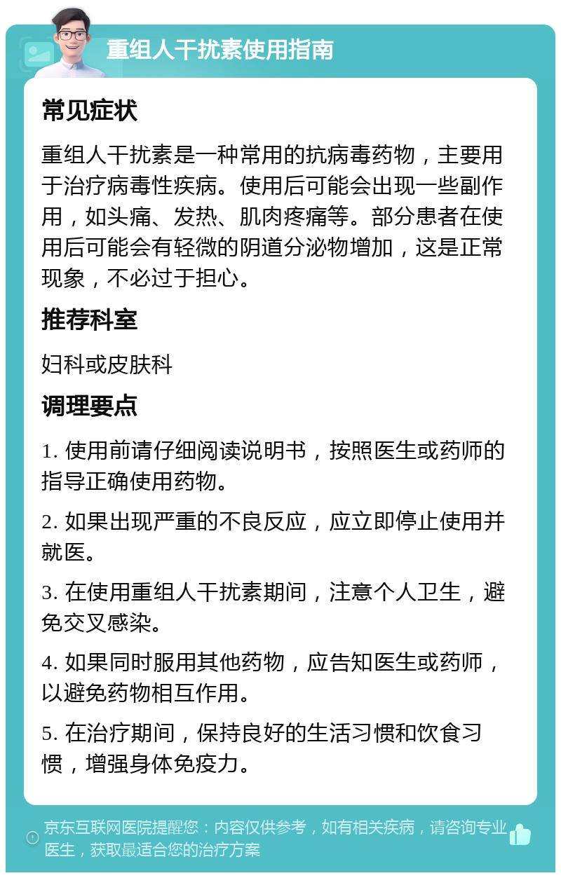 重组人干扰素使用指南 常见症状 重组人干扰素是一种常用的抗病毒药物，主要用于治疗病毒性疾病。使用后可能会出现一些副作用，如头痛、发热、肌肉疼痛等。部分患者在使用后可能会有轻微的阴道分泌物增加，这是正常现象，不必过于担心。 推荐科室 妇科或皮肤科 调理要点 1. 使用前请仔细阅读说明书，按照医生或药师的指导正确使用药物。 2. 如果出现严重的不良反应，应立即停止使用并就医。 3. 在使用重组人干扰素期间，注意个人卫生，避免交叉感染。 4. 如果同时服用其他药物，应告知医生或药师，以避免药物相互作用。 5. 在治疗期间，保持良好的生活习惯和饮食习惯，增强身体免疫力。