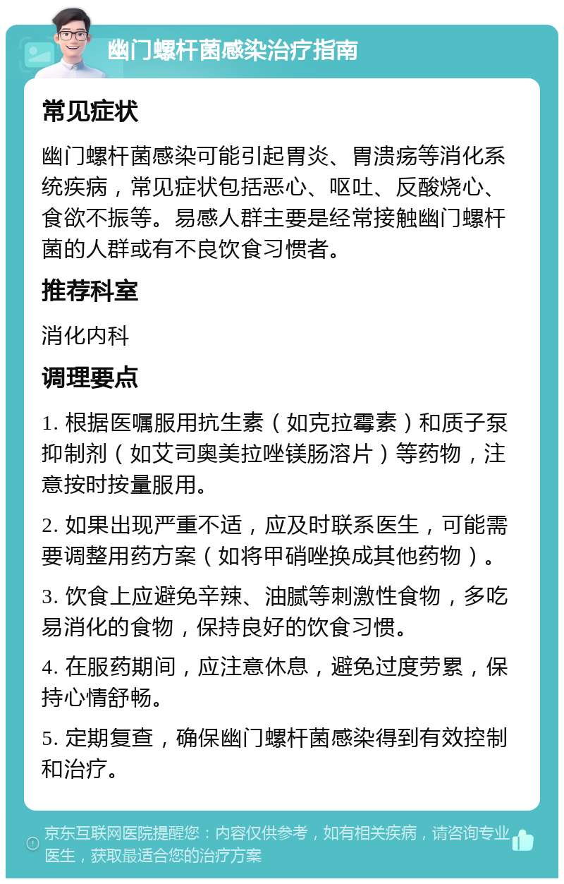 幽门螺杆菌感染治疗指南 常见症状 幽门螺杆菌感染可能引起胃炎、胃溃疡等消化系统疾病，常见症状包括恶心、呕吐、反酸烧心、食欲不振等。易感人群主要是经常接触幽门螺杆菌的人群或有不良饮食习惯者。 推荐科室 消化内科 调理要点 1. 根据医嘱服用抗生素（如克拉霉素）和质子泵抑制剂（如艾司奥美拉唑镁肠溶片）等药物，注意按时按量服用。 2. 如果出现严重不适，应及时联系医生，可能需要调整用药方案（如将甲硝唑换成其他药物）。 3. 饮食上应避免辛辣、油腻等刺激性食物，多吃易消化的食物，保持良好的饮食习惯。 4. 在服药期间，应注意休息，避免过度劳累，保持心情舒畅。 5. 定期复查，确保幽门螺杆菌感染得到有效控制和治疗。