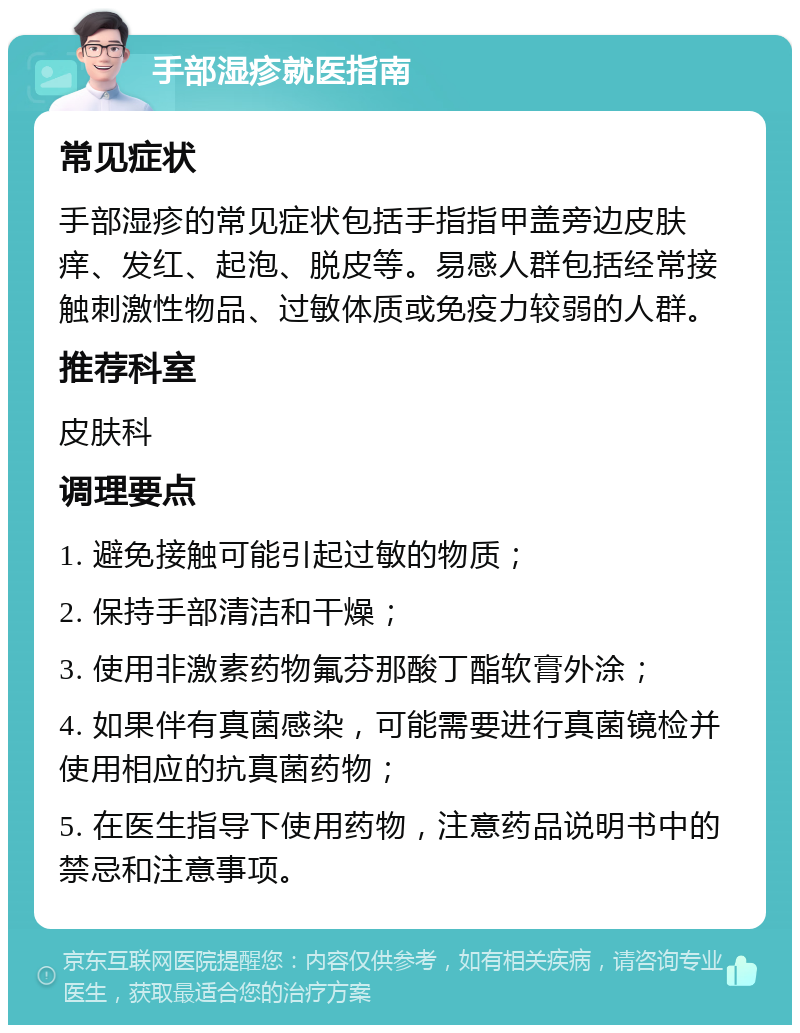 手部湿疹就医指南 常见症状 手部湿疹的常见症状包括手指指甲盖旁边皮肤痒、发红、起泡、脱皮等。易感人群包括经常接触刺激性物品、过敏体质或免疫力较弱的人群。 推荐科室 皮肤科 调理要点 1. 避免接触可能引起过敏的物质； 2. 保持手部清洁和干燥； 3. 使用非激素药物氟芬那酸丁酯软膏外涂； 4. 如果伴有真菌感染，可能需要进行真菌镜检并使用相应的抗真菌药物； 5. 在医生指导下使用药物，注意药品说明书中的禁忌和注意事项。