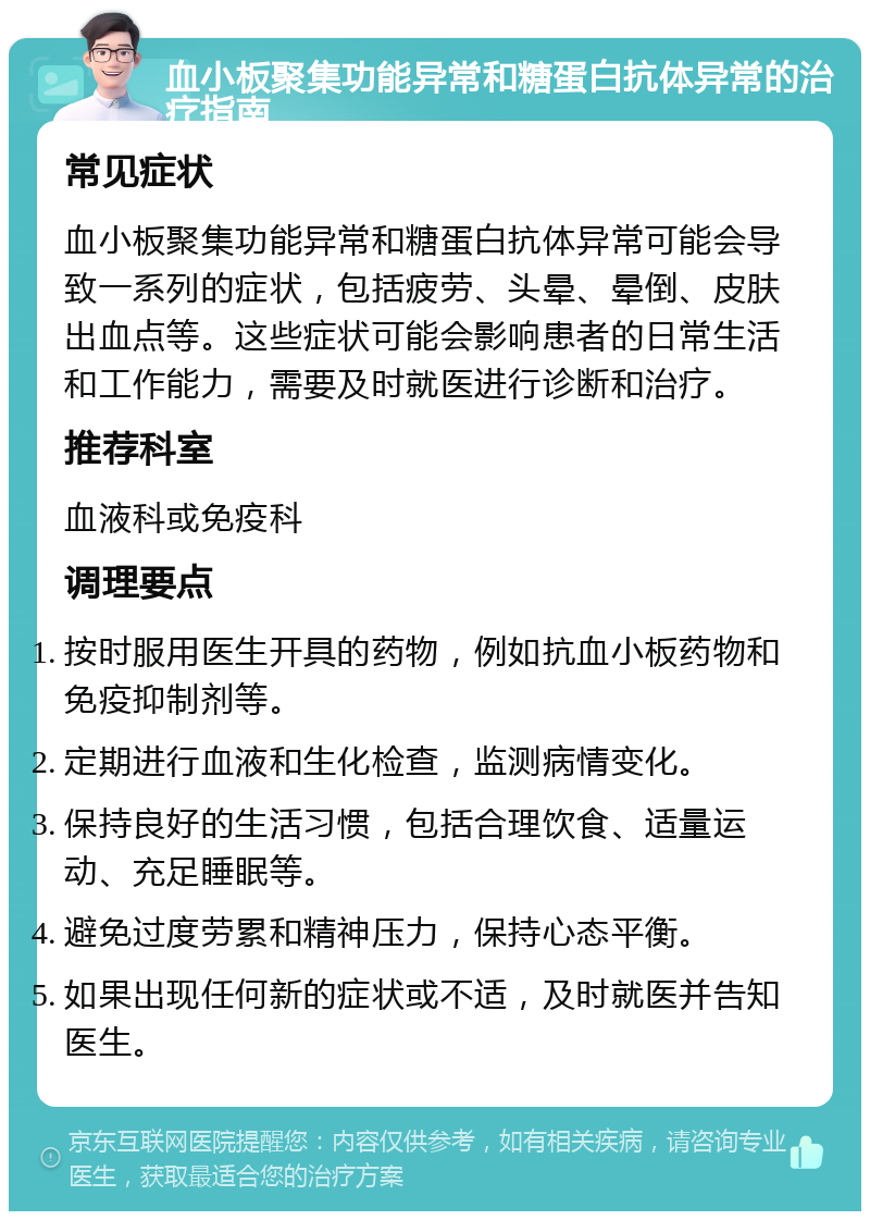 血小板聚集功能异常和糖蛋白抗体异常的治疗指南 常见症状 血小板聚集功能异常和糖蛋白抗体异常可能会导致一系列的症状，包括疲劳、头晕、晕倒、皮肤出血点等。这些症状可能会影响患者的日常生活和工作能力，需要及时就医进行诊断和治疗。 推荐科室 血液科或免疫科 调理要点 按时服用医生开具的药物，例如抗血小板药物和免疫抑制剂等。 定期进行血液和生化检查，监测病情变化。 保持良好的生活习惯，包括合理饮食、适量运动、充足睡眠等。 避免过度劳累和精神压力，保持心态平衡。 如果出现任何新的症状或不适，及时就医并告知医生。