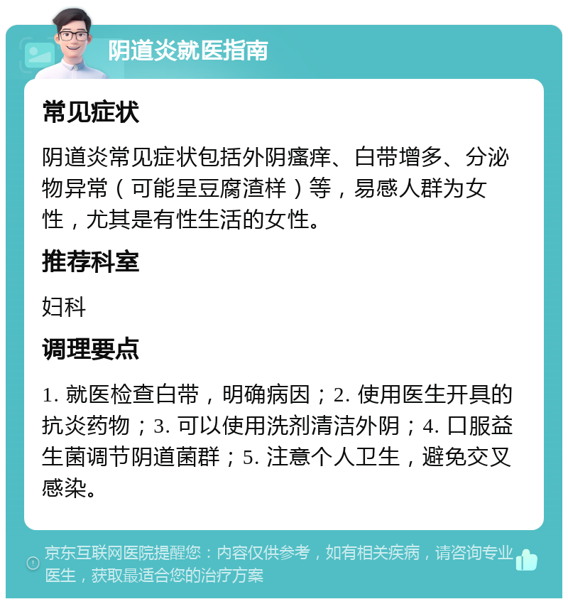 阴道炎就医指南 常见症状 阴道炎常见症状包括外阴瘙痒、白带增多、分泌物异常（可能呈豆腐渣样）等，易感人群为女性，尤其是有性生活的女性。 推荐科室 妇科 调理要点 1. 就医检查白带，明确病因；2. 使用医生开具的抗炎药物；3. 可以使用洗剂清洁外阴；4. 口服益生菌调节阴道菌群；5. 注意个人卫生，避免交叉感染。