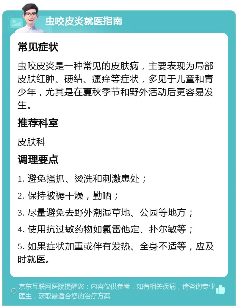 虫咬皮炎就医指南 常见症状 虫咬皮炎是一种常见的皮肤病，主要表现为局部皮肤红肿、硬结、瘙痒等症状，多见于儿童和青少年，尤其是在夏秋季节和野外活动后更容易发生。 推荐科室 皮肤科 调理要点 1. 避免搔抓、烫洗和刺激患处； 2. 保持被褥干燥，勤晒； 3. 尽量避免去野外潮湿草地、公园等地方； 4. 使用抗过敏药物如氯雷他定、扑尔敏等； 5. 如果症状加重或伴有发热、全身不适等，应及时就医。