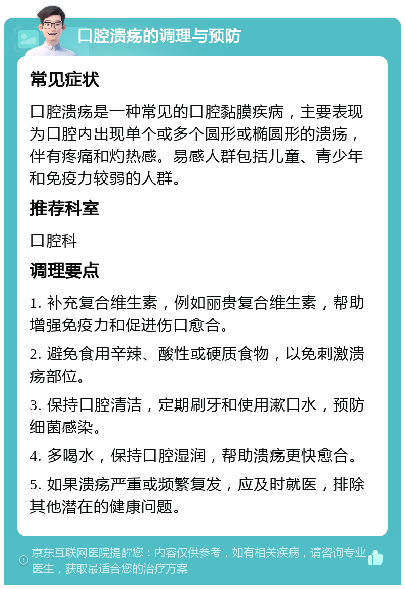 口腔溃疡的调理与预防 常见症状 口腔溃疡是一种常见的口腔黏膜疾病，主要表现为口腔内出现单个或多个圆形或椭圆形的溃疡，伴有疼痛和灼热感。易感人群包括儿童、青少年和免疫力较弱的人群。 推荐科室 口腔科 调理要点 1. 补充复合维生素，例如丽贵复合维生素，帮助增强免疫力和促进伤口愈合。 2. 避免食用辛辣、酸性或硬质食物，以免刺激溃疡部位。 3. 保持口腔清洁，定期刷牙和使用漱口水，预防细菌感染。 4. 多喝水，保持口腔湿润，帮助溃疡更快愈合。 5. 如果溃疡严重或频繁复发，应及时就医，排除其他潜在的健康问题。