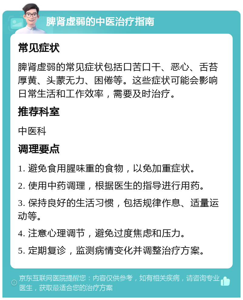 脾肾虚弱的中医治疗指南 常见症状 脾肾虚弱的常见症状包括口苦口干、恶心、舌苔厚黄、头蒙无力、困倦等。这些症状可能会影响日常生活和工作效率，需要及时治疗。 推荐科室 中医科 调理要点 1. 避免食用腥味重的食物，以免加重症状。 2. 使用中药调理，根据医生的指导进行用药。 3. 保持良好的生活习惯，包括规律作息、适量运动等。 4. 注意心理调节，避免过度焦虑和压力。 5. 定期复诊，监测病情变化并调整治疗方案。