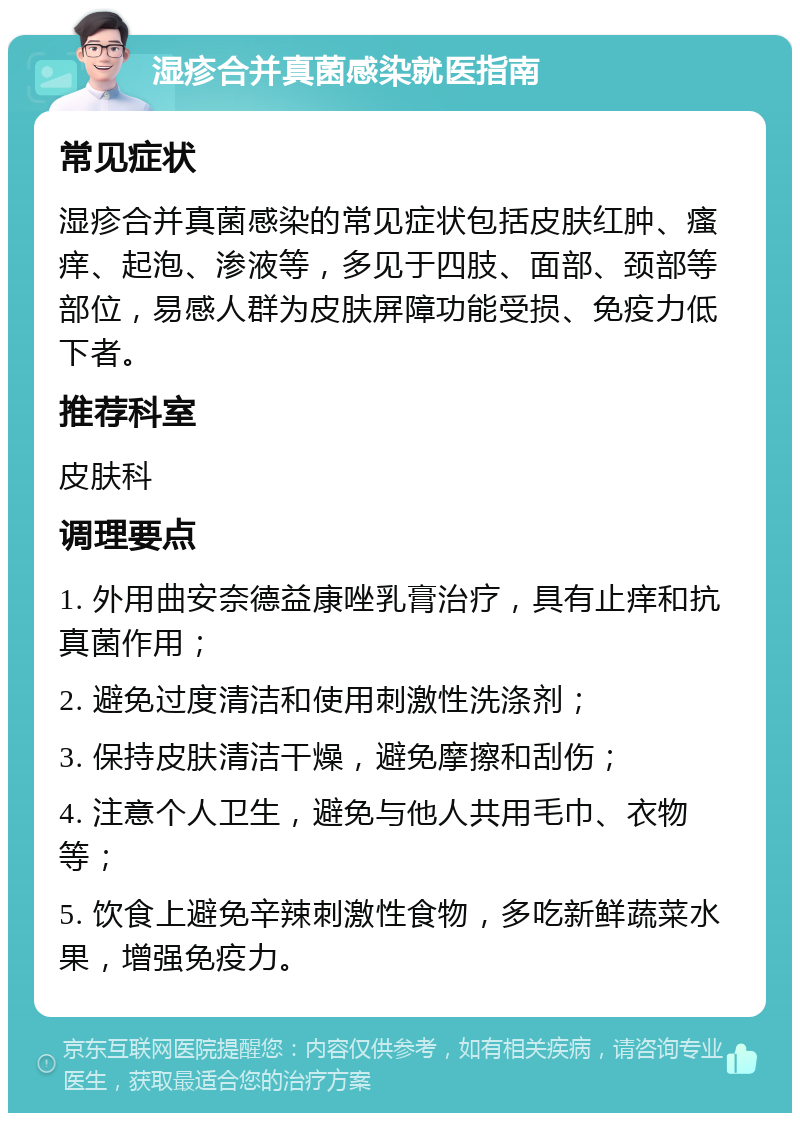 湿疹合并真菌感染就医指南 常见症状 湿疹合并真菌感染的常见症状包括皮肤红肿、瘙痒、起泡、渗液等，多见于四肢、面部、颈部等部位，易感人群为皮肤屏障功能受损、免疫力低下者。 推荐科室 皮肤科 调理要点 1. 外用曲安奈德益康唑乳膏治疗，具有止痒和抗真菌作用； 2. 避免过度清洁和使用刺激性洗涤剂； 3. 保持皮肤清洁干燥，避免摩擦和刮伤； 4. 注意个人卫生，避免与他人共用毛巾、衣物等； 5. 饮食上避免辛辣刺激性食物，多吃新鲜蔬菜水果，增强免疫力。