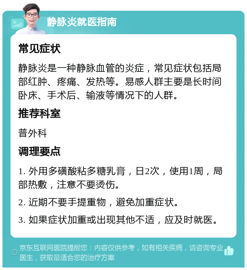 静脉炎就医指南 常见症状 静脉炎是一种静脉血管的炎症，常见症状包括局部红肿、疼痛、发热等。易感人群主要是长时间卧床、手术后、输液等情况下的人群。 推荐科室 普外科 调理要点 1. 外用多磺酸粘多糖乳膏，日2次，使用1周，局部热敷，注意不要烫伤。 2. 近期不要手提重物，避免加重症状。 3. 如果症状加重或出现其他不适，应及时就医。