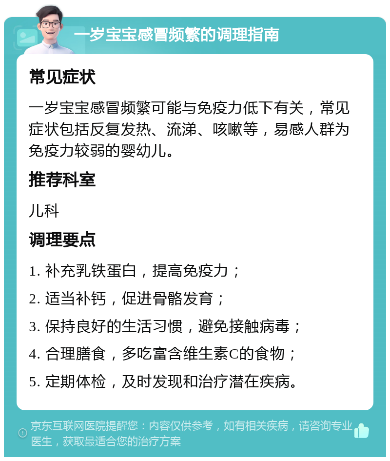 一岁宝宝感冒频繁的调理指南 常见症状 一岁宝宝感冒频繁可能与免疫力低下有关，常见症状包括反复发热、流涕、咳嗽等，易感人群为免疫力较弱的婴幼儿。 推荐科室 儿科 调理要点 1. 补充乳铁蛋白，提高免疫力； 2. 适当补钙，促进骨骼发育； 3. 保持良好的生活习惯，避免接触病毒； 4. 合理膳食，多吃富含维生素C的食物； 5. 定期体检，及时发现和治疗潜在疾病。