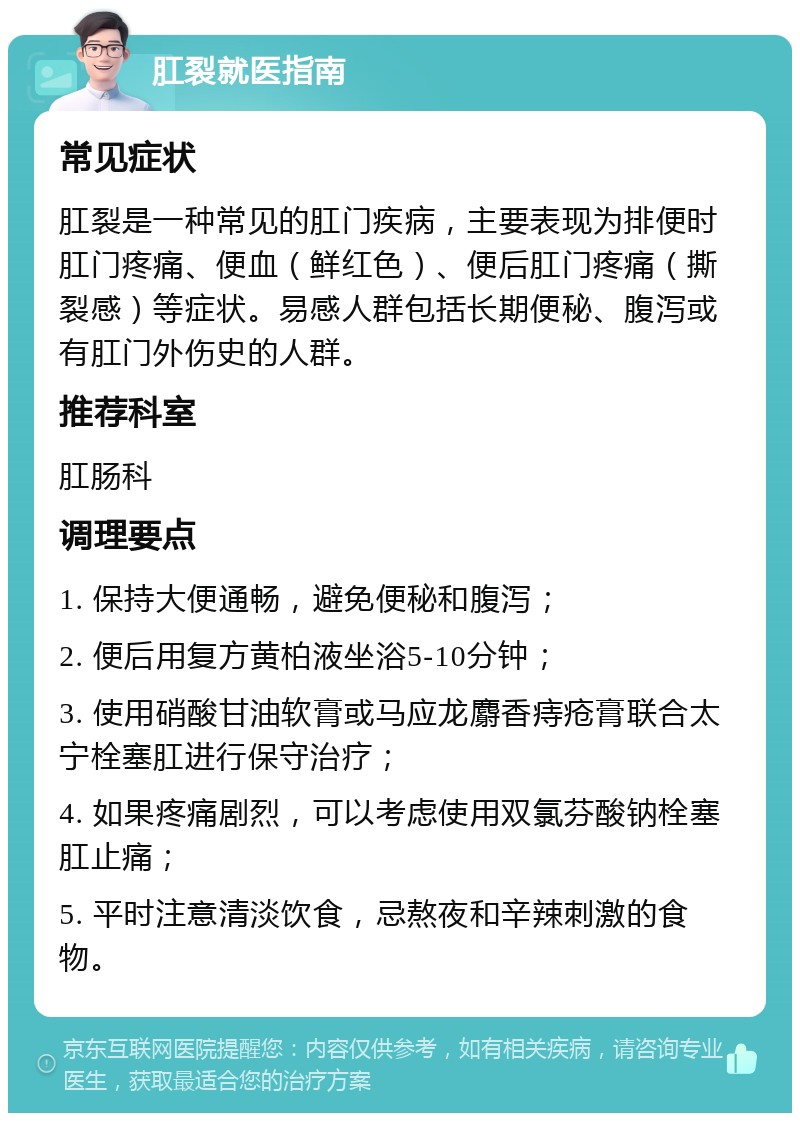 肛裂就医指南 常见症状 肛裂是一种常见的肛门疾病，主要表现为排便时肛门疼痛、便血（鲜红色）、便后肛门疼痛（撕裂感）等症状。易感人群包括长期便秘、腹泻或有肛门外伤史的人群。 推荐科室 肛肠科 调理要点 1. 保持大便通畅，避免便秘和腹泻； 2. 便后用复方黄柏液坐浴5-10分钟； 3. 使用硝酸甘油软膏或马应龙麝香痔疮膏联合太宁栓塞肛进行保守治疗； 4. 如果疼痛剧烈，可以考虑使用双氯芬酸钠栓塞肛止痛； 5. 平时注意清淡饮食，忌熬夜和辛辣刺激的食物。