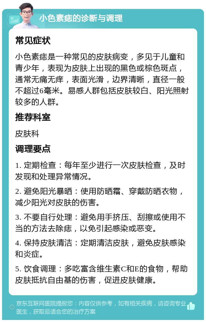 小色素痣的诊断与调理 常见症状 小色素痣是一种常见的皮肤病变，多见于儿童和青少年，表现为皮肤上出现的黑色或棕色斑点，通常无痛无痒，表面光滑，边界清晰，直径一般不超过6毫米。易感人群包括皮肤较白、阳光照射较多的人群。 推荐科室 皮肤科 调理要点 1. 定期检查：每年至少进行一次皮肤检查，及时发现和处理异常情况。 2. 避免阳光暴晒：使用防晒霜、穿戴防晒衣物，减少阳光对皮肤的伤害。 3. 不要自行处理：避免用手挤压、刮擦或使用不当的方法去除痣，以免引起感染或恶变。 4. 保持皮肤清洁：定期清洁皮肤，避免皮肤感染和炎症。 5. 饮食调理：多吃富含维生素C和E的食物，帮助皮肤抵抗自由基的伤害，促进皮肤健康。