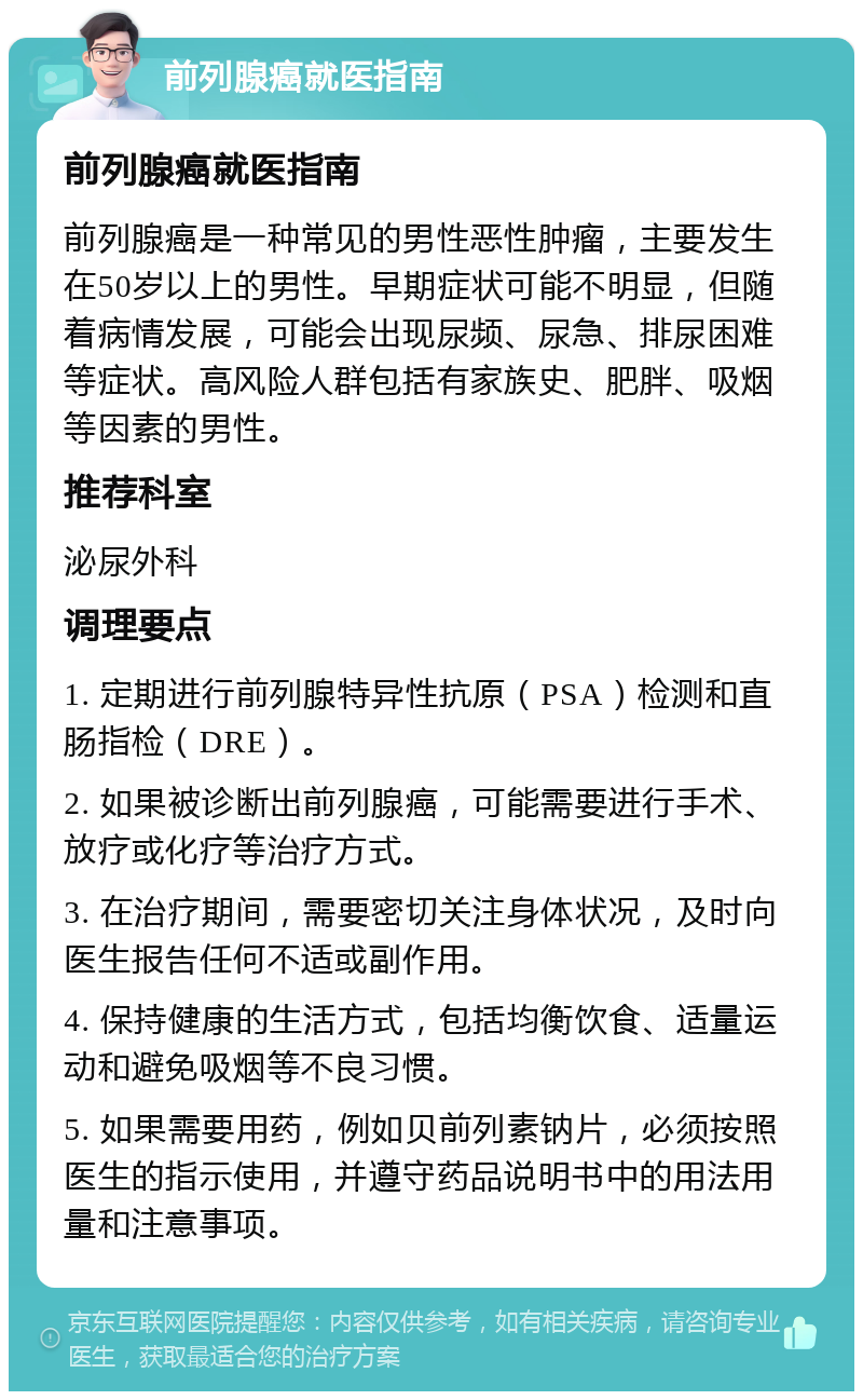 前列腺癌就医指南 前列腺癌就医指南 前列腺癌是一种常见的男性恶性肿瘤，主要发生在50岁以上的男性。早期症状可能不明显，但随着病情发展，可能会出现尿频、尿急、排尿困难等症状。高风险人群包括有家族史、肥胖、吸烟等因素的男性。 推荐科室 泌尿外科 调理要点 1. 定期进行前列腺特异性抗原（PSA）检测和直肠指检（DRE）。 2. 如果被诊断出前列腺癌，可能需要进行手术、放疗或化疗等治疗方式。 3. 在治疗期间，需要密切关注身体状况，及时向医生报告任何不适或副作用。 4. 保持健康的生活方式，包括均衡饮食、适量运动和避免吸烟等不良习惯。 5. 如果需要用药，例如贝前列素钠片，必须按照医生的指示使用，并遵守药品说明书中的用法用量和注意事项。