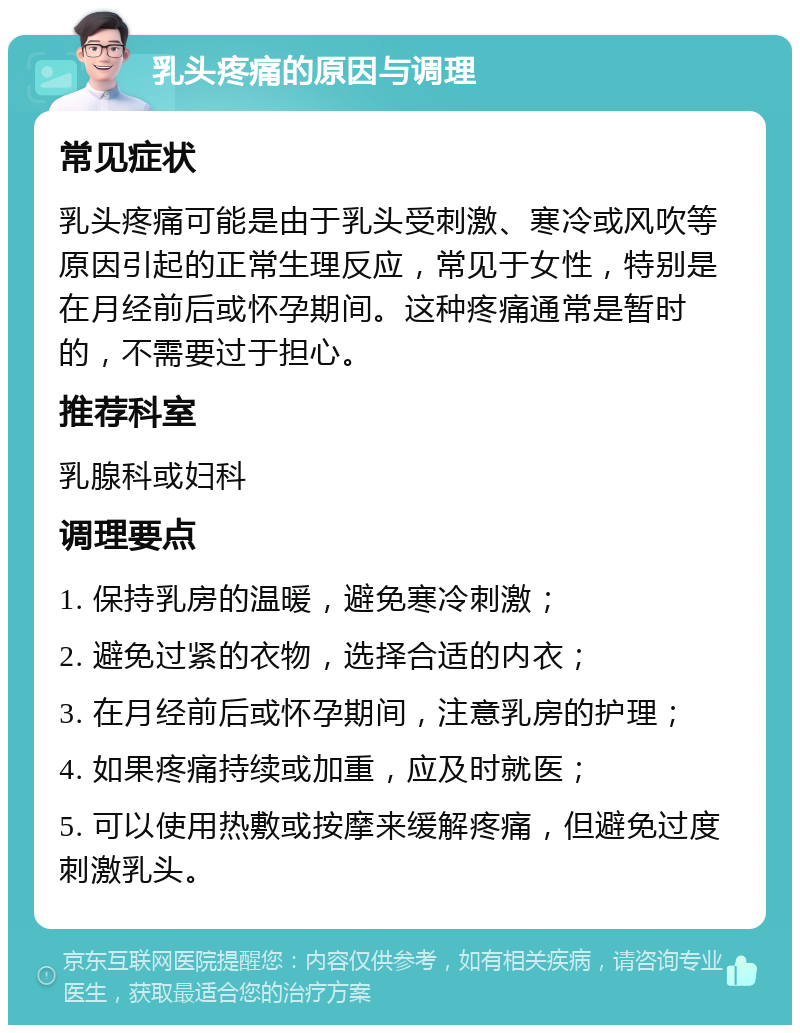 乳头疼痛的原因与调理 常见症状 乳头疼痛可能是由于乳头受刺激、寒冷或风吹等原因引起的正常生理反应，常见于女性，特别是在月经前后或怀孕期间。这种疼痛通常是暂时的，不需要过于担心。 推荐科室 乳腺科或妇科 调理要点 1. 保持乳房的温暖，避免寒冷刺激； 2. 避免过紧的衣物，选择合适的内衣； 3. 在月经前后或怀孕期间，注意乳房的护理； 4. 如果疼痛持续或加重，应及时就医； 5. 可以使用热敷或按摩来缓解疼痛，但避免过度刺激乳头。