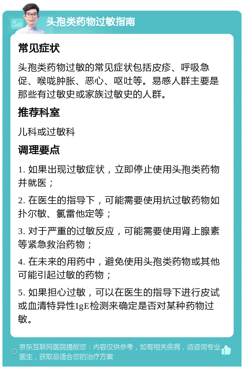 头孢类药物过敏指南 常见症状 头孢类药物过敏的常见症状包括皮疹、呼吸急促、喉咙肿胀、恶心、呕吐等。易感人群主要是那些有过敏史或家族过敏史的人群。 推荐科室 儿科或过敏科 调理要点 1. 如果出现过敏症状，立即停止使用头孢类药物并就医； 2. 在医生的指导下，可能需要使用抗过敏药物如扑尔敏、氯雷他定等； 3. 对于严重的过敏反应，可能需要使用肾上腺素等紧急救治药物； 4. 在未来的用药中，避免使用头孢类药物或其他可能引起过敏的药物； 5. 如果担心过敏，可以在医生的指导下进行皮试或血清特异性IgE检测来确定是否对某种药物过敏。