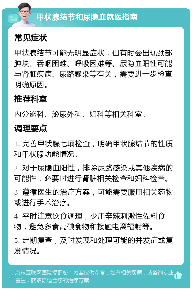 甲状腺结节和尿隐血就医指南 常见症状 甲状腺结节可能无明显症状，但有时会出现颈部肿块、吞咽困难、呼吸困难等。尿隐血阳性可能与肾脏疾病、尿路感染等有关，需要进一步检查明确原因。 推荐科室 内分泌科、泌尿外科、妇科等相关科室。 调理要点 1. 完善甲状腺七项检查，明确甲状腺结节的性质和甲状腺功能情况。 2. 对于尿隐血阳性，排除尿路感染或其他疾病的可能性，必要时进行肾脏相关检查和妇科检查。 3. 遵循医生的治疗方案，可能需要服用相关药物或进行手术治疗。 4. 平时注意饮食调理，少用辛辣刺激性佐料食物，避免多食高碘食物和接触电离辐射等。 5. 定期复查，及时发现和处理可能的并发症或复发情况。