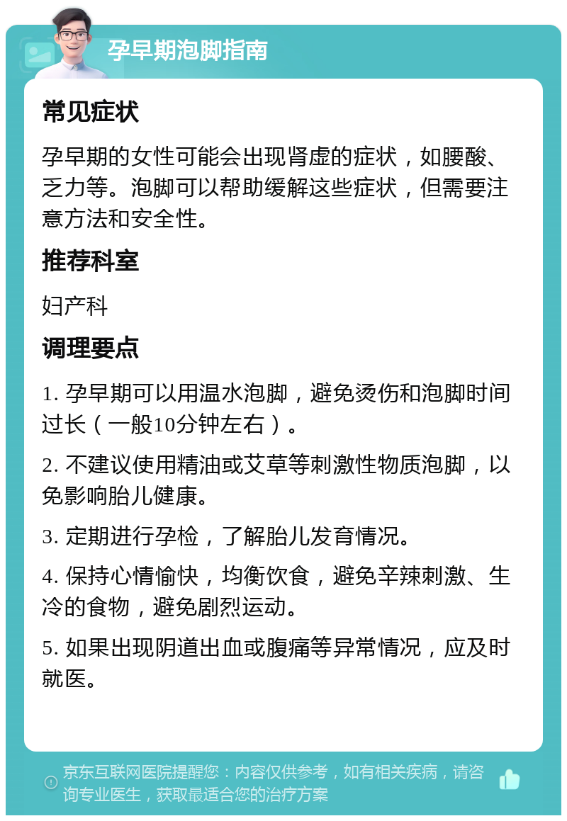 孕早期泡脚指南 常见症状 孕早期的女性可能会出现肾虚的症状，如腰酸、乏力等。泡脚可以帮助缓解这些症状，但需要注意方法和安全性。 推荐科室 妇产科 调理要点 1. 孕早期可以用温水泡脚，避免烫伤和泡脚时间过长（一般10分钟左右）。 2. 不建议使用精油或艾草等刺激性物质泡脚，以免影响胎儿健康。 3. 定期进行孕检，了解胎儿发育情况。 4. 保持心情愉快，均衡饮食，避免辛辣刺激、生冷的食物，避免剧烈运动。 5. 如果出现阴道出血或腹痛等异常情况，应及时就医。