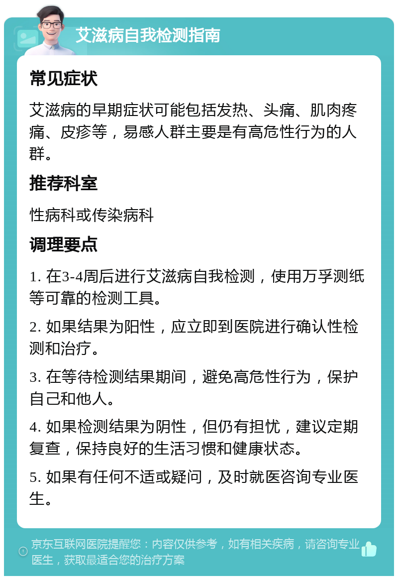 艾滋病自我检测指南 常见症状 艾滋病的早期症状可能包括发热、头痛、肌肉疼痛、皮疹等，易感人群主要是有高危性行为的人群。 推荐科室 性病科或传染病科 调理要点 1. 在3-4周后进行艾滋病自我检测，使用万孚测纸等可靠的检测工具。 2. 如果结果为阳性，应立即到医院进行确认性检测和治疗。 3. 在等待检测结果期间，避免高危性行为，保护自己和他人。 4. 如果检测结果为阴性，但仍有担忧，建议定期复查，保持良好的生活习惯和健康状态。 5. 如果有任何不适或疑问，及时就医咨询专业医生。