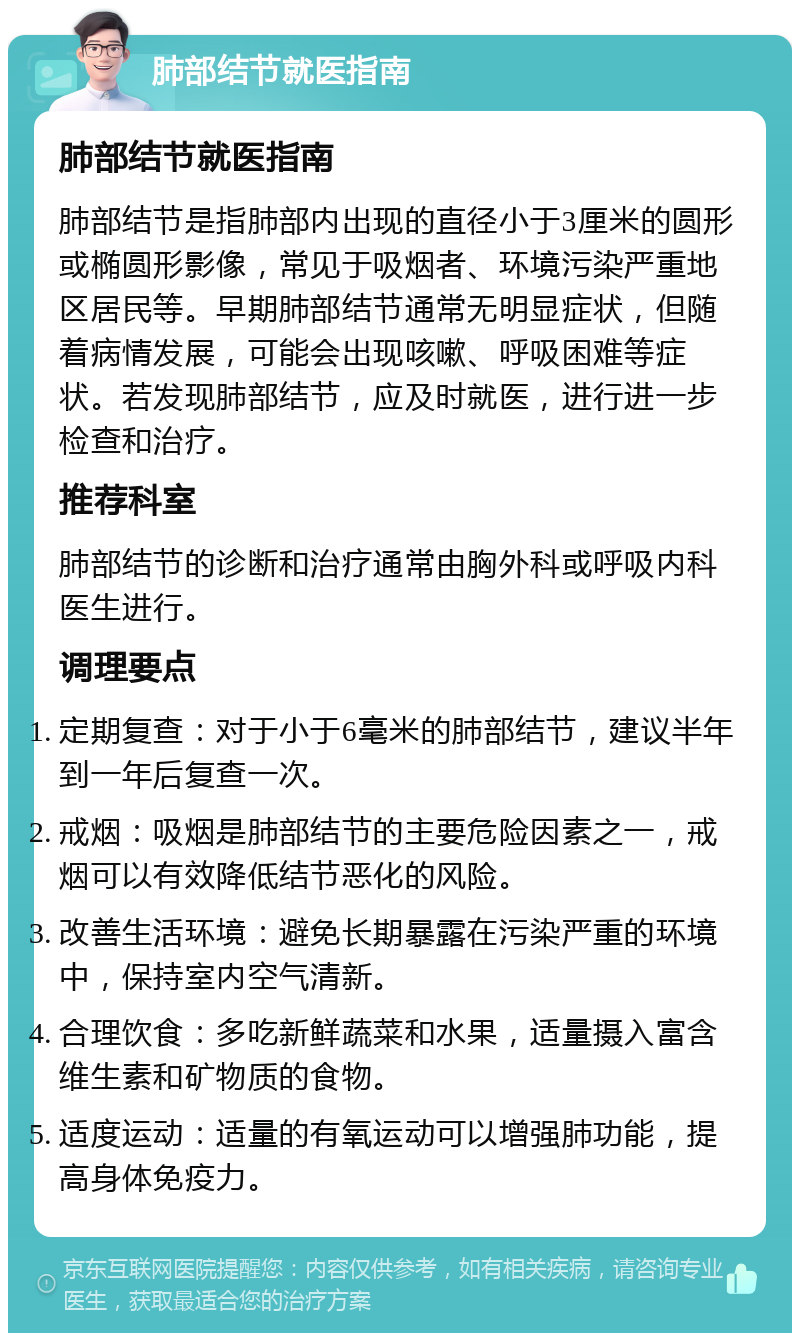 肺部结节就医指南 肺部结节就医指南 肺部结节是指肺部内出现的直径小于3厘米的圆形或椭圆形影像，常见于吸烟者、环境污染严重地区居民等。早期肺部结节通常无明显症状，但随着病情发展，可能会出现咳嗽、呼吸困难等症状。若发现肺部结节，应及时就医，进行进一步检查和治疗。 推荐科室 肺部结节的诊断和治疗通常由胸外科或呼吸内科医生进行。 调理要点 定期复查：对于小于6毫米的肺部结节，建议半年到一年后复查一次。 戒烟：吸烟是肺部结节的主要危险因素之一，戒烟可以有效降低结节恶化的风险。 改善生活环境：避免长期暴露在污染严重的环境中，保持室内空气清新。 合理饮食：多吃新鲜蔬菜和水果，适量摄入富含维生素和矿物质的食物。 适度运动：适量的有氧运动可以增强肺功能，提高身体免疫力。