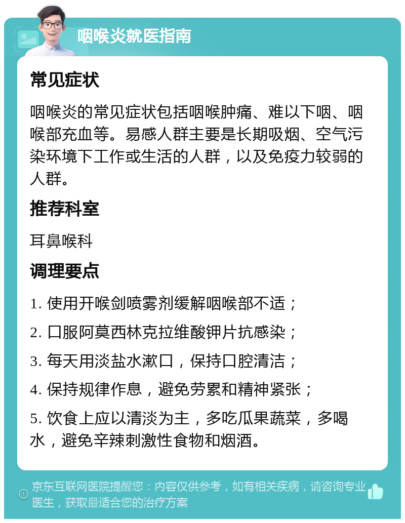 咽喉炎就医指南 常见症状 咽喉炎的常见症状包括咽喉肿痛、难以下咽、咽喉部充血等。易感人群主要是长期吸烟、空气污染环境下工作或生活的人群，以及免疫力较弱的人群。 推荐科室 耳鼻喉科 调理要点 1. 使用开喉剑喷雾剂缓解咽喉部不适； 2. 口服阿莫西林克拉维酸钾片抗感染； 3. 每天用淡盐水漱口，保持口腔清洁； 4. 保持规律作息，避免劳累和精神紧张； 5. 饮食上应以清淡为主，多吃瓜果蔬菜，多喝水，避免辛辣刺激性食物和烟酒。