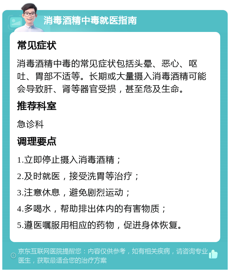 消毒酒精中毒就医指南 常见症状 消毒酒精中毒的常见症状包括头晕、恶心、呕吐、胃部不适等。长期或大量摄入消毒酒精可能会导致肝、肾等器官受损，甚至危及生命。 推荐科室 急诊科 调理要点 1.立即停止摄入消毒酒精； 2.及时就医，接受洗胃等治疗； 3.注意休息，避免剧烈运动； 4.多喝水，帮助排出体内的有害物质； 5.遵医嘱服用相应的药物，促进身体恢复。