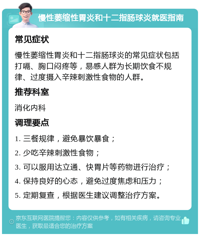 慢性萎缩性胃炎和十二指肠球炎就医指南 常见症状 慢性萎缩性胃炎和十二指肠球炎的常见症状包括打嗝、胸口闷疼等，易感人群为长期饮食不规律、过度摄入辛辣刺激性食物的人群。 推荐科室 消化内科 调理要点 1. 三餐规律，避免暴饮暴食； 2. 少吃辛辣刺激性食物； 3. 可以服用达立通、快胃片等药物进行治疗； 4. 保持良好的心态，避免过度焦虑和压力； 5. 定期复查，根据医生建议调整治疗方案。