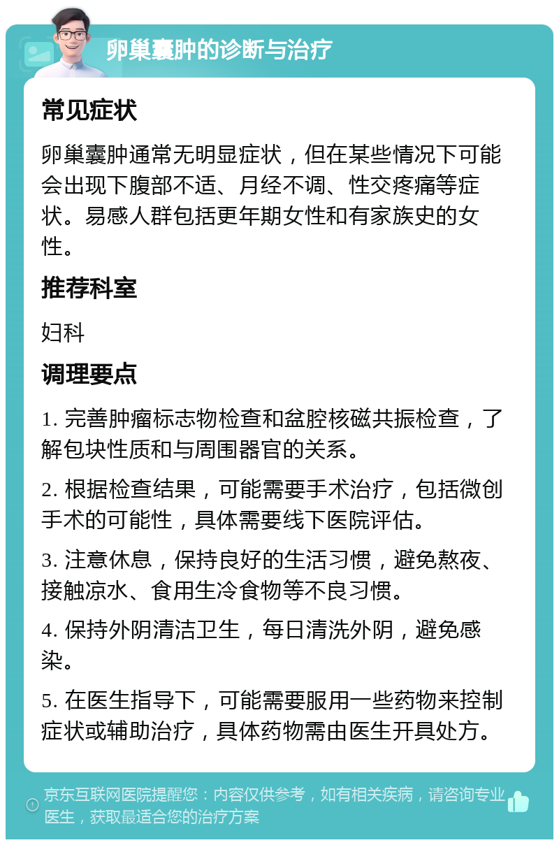 卵巢囊肿的诊断与治疗 常见症状 卵巢囊肿通常无明显症状，但在某些情况下可能会出现下腹部不适、月经不调、性交疼痛等症状。易感人群包括更年期女性和有家族史的女性。 推荐科室 妇科 调理要点 1. 完善肿瘤标志物检查和盆腔核磁共振检查，了解包块性质和与周围器官的关系。 2. 根据检查结果，可能需要手术治疗，包括微创手术的可能性，具体需要线下医院评估。 3. 注意休息，保持良好的生活习惯，避免熬夜、接触凉水、食用生冷食物等不良习惯。 4. 保持外阴清洁卫生，每日清洗外阴，避免感染。 5. 在医生指导下，可能需要服用一些药物来控制症状或辅助治疗，具体药物需由医生开具处方。