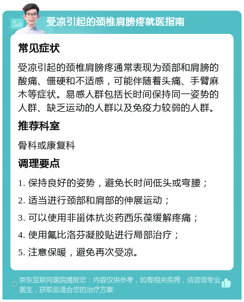 受凉引起的颈椎肩膀疼就医指南 常见症状 受凉引起的颈椎肩膀疼通常表现为颈部和肩膀的酸痛、僵硬和不适感，可能伴随着头痛、手臂麻木等症状。易感人群包括长时间保持同一姿势的人群、缺乏运动的人群以及免疫力较弱的人群。 推荐科室 骨科或康复科 调理要点 1. 保持良好的姿势，避免长时间低头或弯腰； 2. 适当进行颈部和肩部的伸展运动； 3. 可以使用非甾体抗炎药西乐葆缓解疼痛； 4. 使用氟比洛芬凝胶贴进行局部治疗； 5. 注意保暖，避免再次受凉。