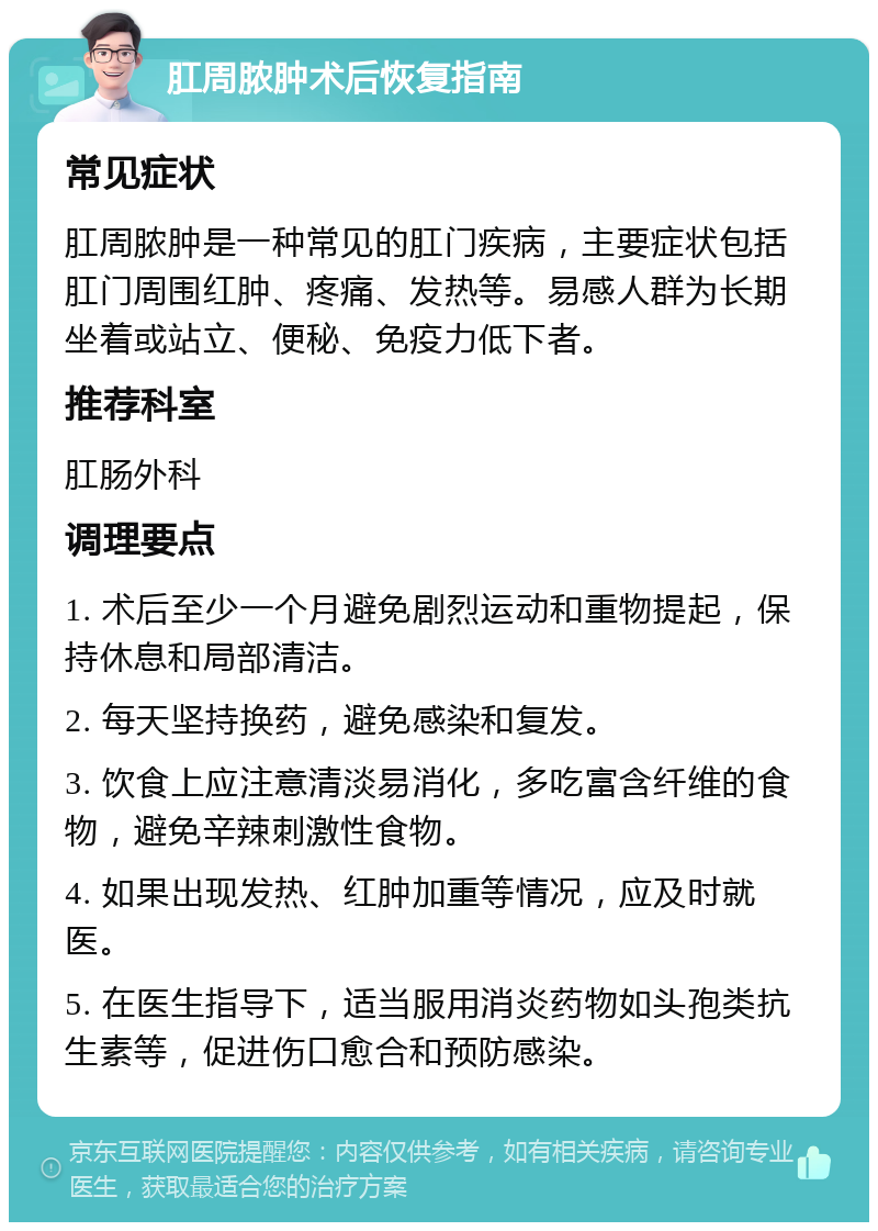 肛周脓肿术后恢复指南 常见症状 肛周脓肿是一种常见的肛门疾病，主要症状包括肛门周围红肿、疼痛、发热等。易感人群为长期坐着或站立、便秘、免疫力低下者。 推荐科室 肛肠外科 调理要点 1. 术后至少一个月避免剧烈运动和重物提起，保持休息和局部清洁。 2. 每天坚持换药，避免感染和复发。 3. 饮食上应注意清淡易消化，多吃富含纤维的食物，避免辛辣刺激性食物。 4. 如果出现发热、红肿加重等情况，应及时就医。 5. 在医生指导下，适当服用消炎药物如头孢类抗生素等，促进伤口愈合和预防感染。