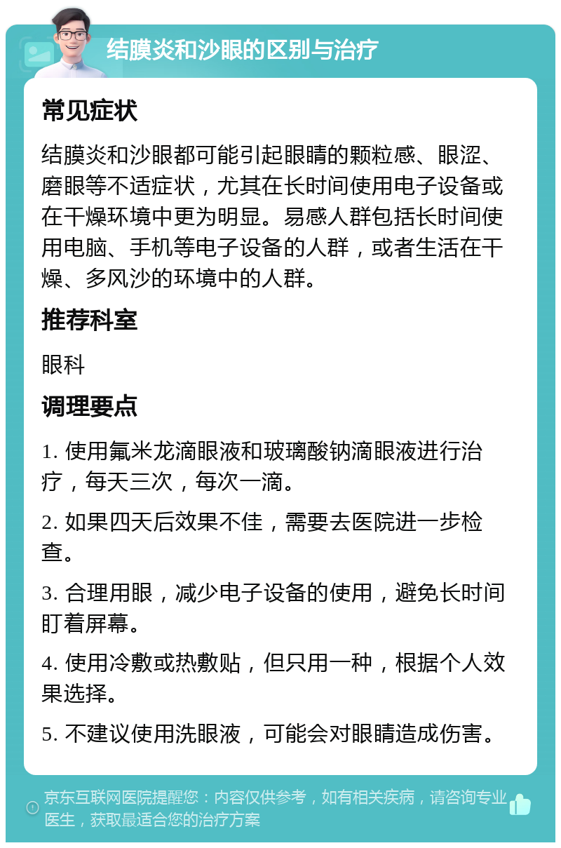 结膜炎和沙眼的区别与治疗 常见症状 结膜炎和沙眼都可能引起眼睛的颗粒感、眼涩、磨眼等不适症状，尤其在长时间使用电子设备或在干燥环境中更为明显。易感人群包括长时间使用电脑、手机等电子设备的人群，或者生活在干燥、多风沙的环境中的人群。 推荐科室 眼科 调理要点 1. 使用氟米龙滴眼液和玻璃酸钠滴眼液进行治疗，每天三次，每次一滴。 2. 如果四天后效果不佳，需要去医院进一步检查。 3. 合理用眼，减少电子设备的使用，避免长时间盯着屏幕。 4. 使用冷敷或热敷贴，但只用一种，根据个人效果选择。 5. 不建议使用洗眼液，可能会对眼睛造成伤害。