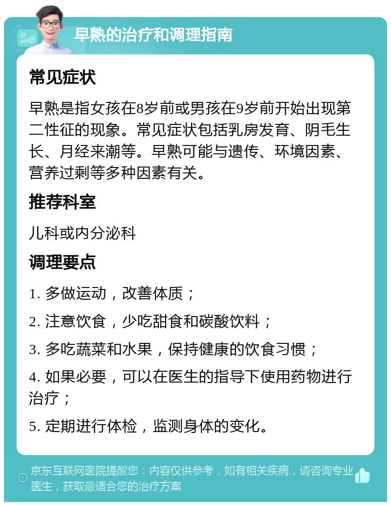 早熟的治疗和调理指南 常见症状 早熟是指女孩在8岁前或男孩在9岁前开始出现第二性征的现象。常见症状包括乳房发育、阴毛生长、月经来潮等。早熟可能与遗传、环境因素、营养过剩等多种因素有关。 推荐科室 儿科或内分泌科 调理要点 1. 多做运动，改善体质； 2. 注意饮食，少吃甜食和碳酸饮料； 3. 多吃蔬菜和水果，保持健康的饮食习惯； 4. 如果必要，可以在医生的指导下使用药物进行治疗； 5. 定期进行体检，监测身体的变化。