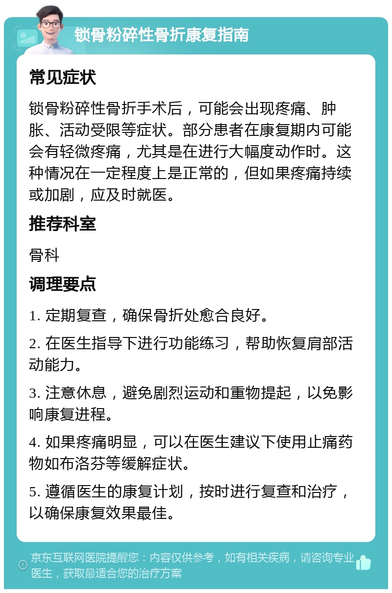 锁骨粉碎性骨折康复指南 常见症状 锁骨粉碎性骨折手术后，可能会出现疼痛、肿胀、活动受限等症状。部分患者在康复期内可能会有轻微疼痛，尤其是在进行大幅度动作时。这种情况在一定程度上是正常的，但如果疼痛持续或加剧，应及时就医。 推荐科室 骨科 调理要点 1. 定期复查，确保骨折处愈合良好。 2. 在医生指导下进行功能练习，帮助恢复肩部活动能力。 3. 注意休息，避免剧烈运动和重物提起，以免影响康复进程。 4. 如果疼痛明显，可以在医生建议下使用止痛药物如布洛芬等缓解症状。 5. 遵循医生的康复计划，按时进行复查和治疗，以确保康复效果最佳。