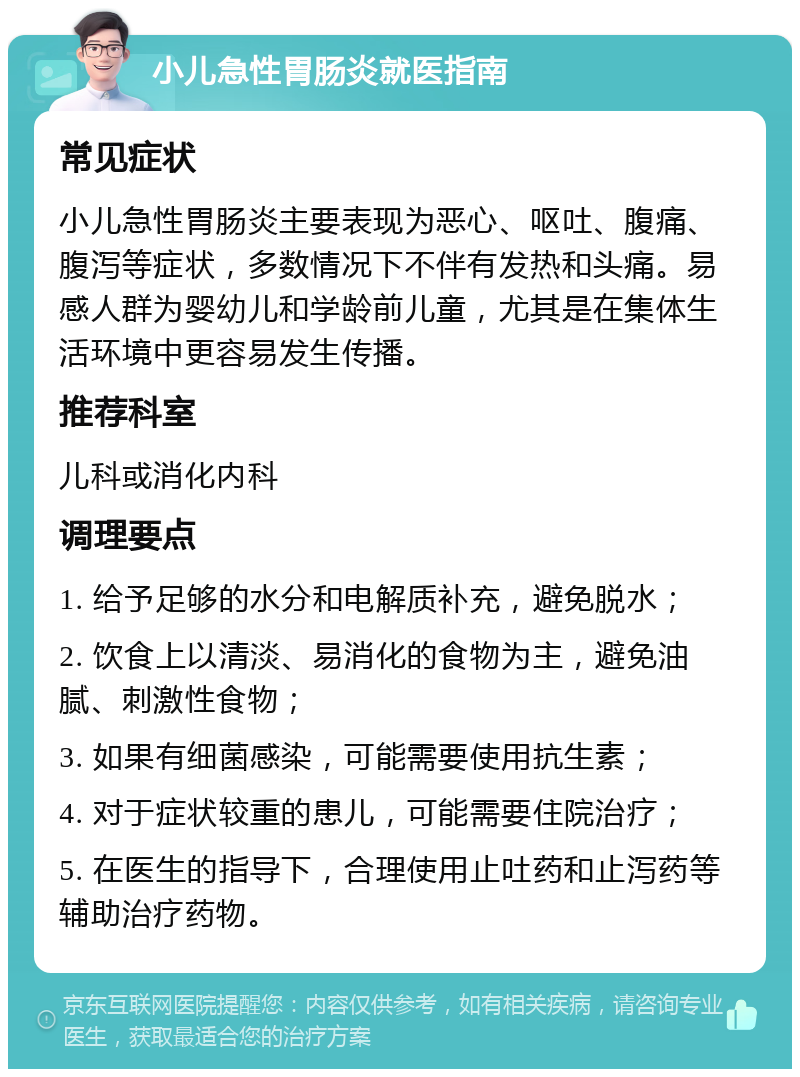 小儿急性胃肠炎就医指南 常见症状 小儿急性胃肠炎主要表现为恶心、呕吐、腹痛、腹泻等症状，多数情况下不伴有发热和头痛。易感人群为婴幼儿和学龄前儿童，尤其是在集体生活环境中更容易发生传播。 推荐科室 儿科或消化内科 调理要点 1. 给予足够的水分和电解质补充，避免脱水； 2. 饮食上以清淡、易消化的食物为主，避免油腻、刺激性食物； 3. 如果有细菌感染，可能需要使用抗生素； 4. 对于症状较重的患儿，可能需要住院治疗； 5. 在医生的指导下，合理使用止吐药和止泻药等辅助治疗药物。