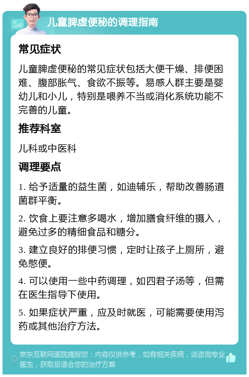 儿童脾虚便秘的调理指南 常见症状 儿童脾虚便秘的常见症状包括大便干燥、排便困难、腹部胀气、食欲不振等。易感人群主要是婴幼儿和小儿，特别是喂养不当或消化系统功能不完善的儿童。 推荐科室 儿科或中医科 调理要点 1. 给予适量的益生菌，如迪辅乐，帮助改善肠道菌群平衡。 2. 饮食上要注意多喝水，增加膳食纤维的摄入，避免过多的精细食品和糖分。 3. 建立良好的排便习惯，定时让孩子上厕所，避免憋便。 4. 可以使用一些中药调理，如四君子汤等，但需在医生指导下使用。 5. 如果症状严重，应及时就医，可能需要使用泻药或其他治疗方法。