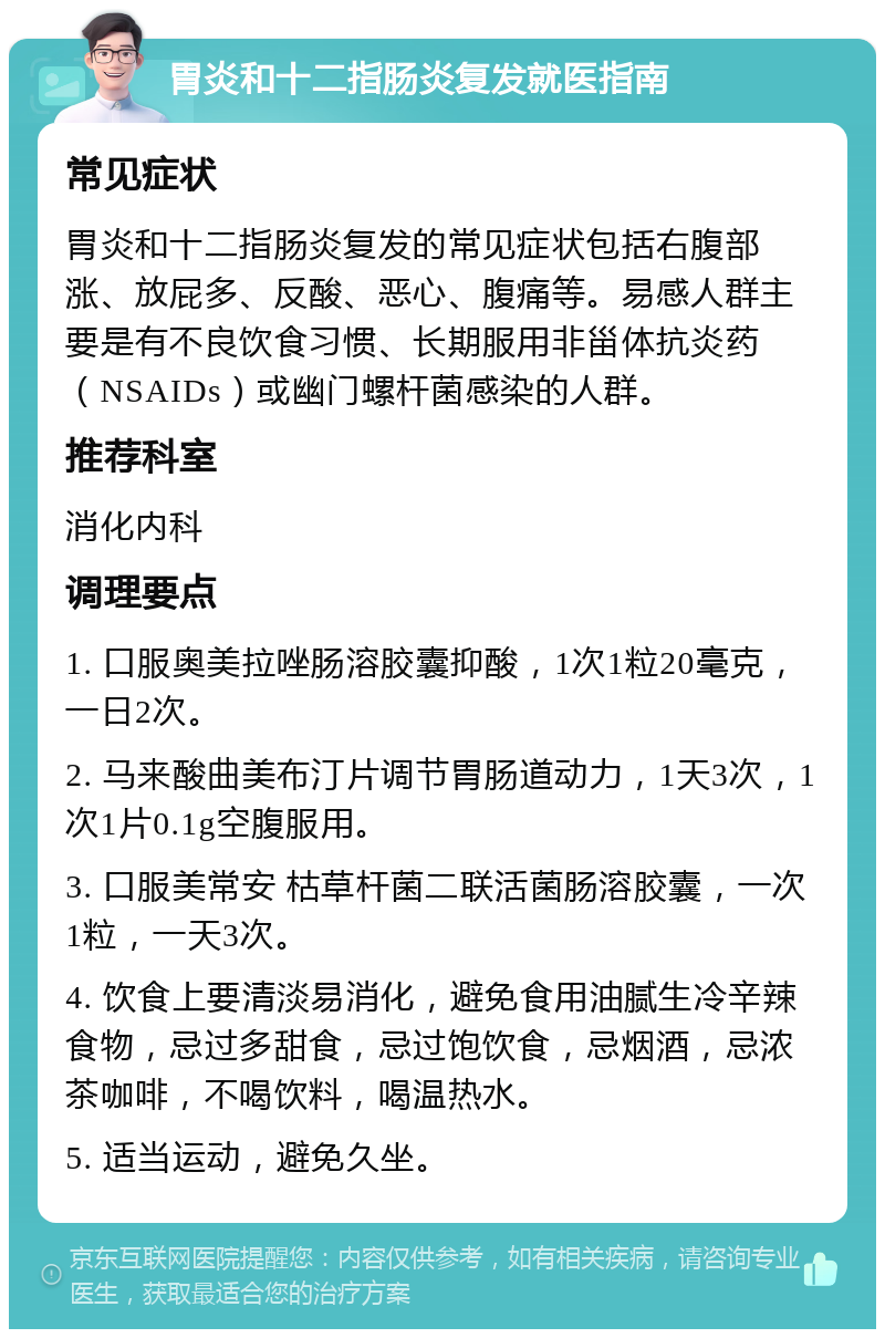 胃炎和十二指肠炎复发就医指南 常见症状 胃炎和十二指肠炎复发的常见症状包括右腹部涨、放屁多、反酸、恶心、腹痛等。易感人群主要是有不良饮食习惯、长期服用非甾体抗炎药（NSAIDs）或幽门螺杆菌感染的人群。 推荐科室 消化内科 调理要点 1. 口服奥美拉唑肠溶胶囊抑酸，1次1粒20毫克，一日2次。 2. 马来酸曲美布汀片调节胃肠道动力，1天3次，1次1片0.1g空腹服用。 3. 口服美常安 枯草杆菌二联活菌肠溶胶囊，一次1粒，一天3次。 4. 饮食上要清淡易消化，避免食用油腻生冷辛辣食物，忌过多甜食，忌过饱饮食，忌烟酒，忌浓茶咖啡，不喝饮料，喝温热水。 5. 适当运动，避免久坐。