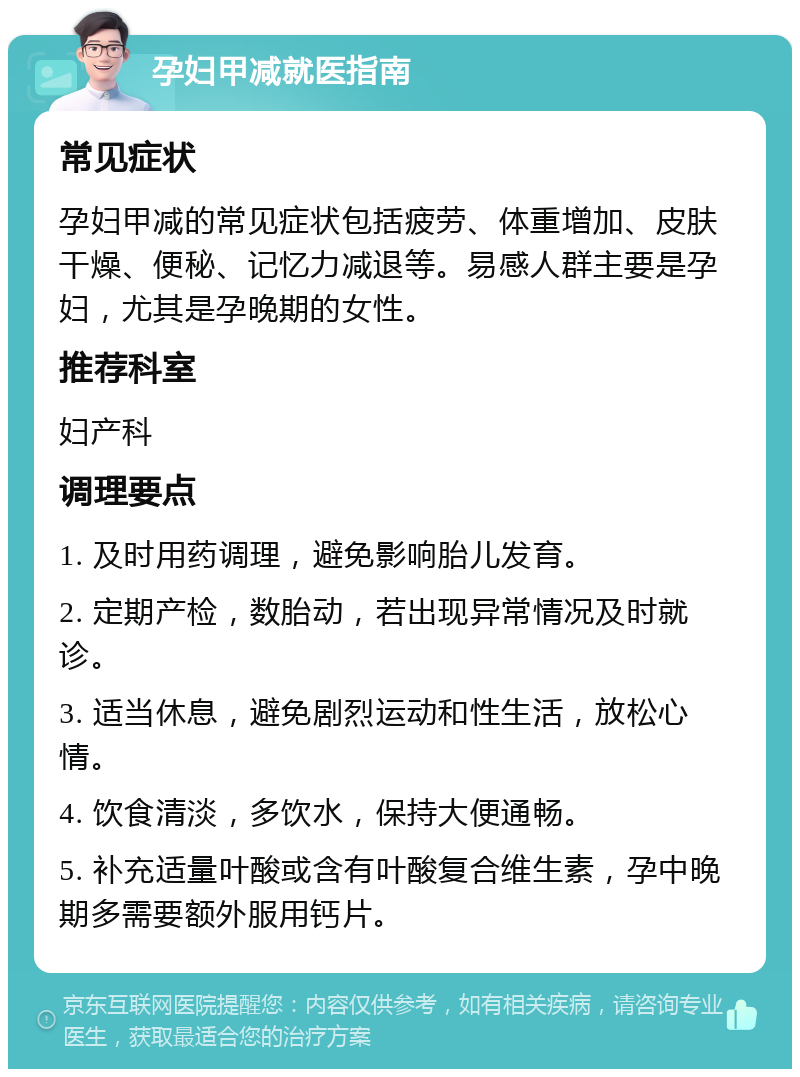 孕妇甲减就医指南 常见症状 孕妇甲减的常见症状包括疲劳、体重增加、皮肤干燥、便秘、记忆力减退等。易感人群主要是孕妇，尤其是孕晚期的女性。 推荐科室 妇产科 调理要点 1. 及时用药调理，避免影响胎儿发育。 2. 定期产检，数胎动，若出现异常情况及时就诊。 3. 适当休息，避免剧烈运动和性生活，放松心情。 4. 饮食清淡，多饮水，保持大便通畅。 5. 补充适量叶酸或含有叶酸复合维生素，孕中晚期多需要额外服用钙片。