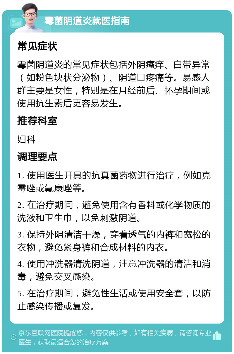 霉菌阴道炎就医指南 常见症状 霉菌阴道炎的常见症状包括外阴瘙痒、白带异常（如粉色块状分泌物）、阴道口疼痛等。易感人群主要是女性，特别是在月经前后、怀孕期间或使用抗生素后更容易发生。 推荐科室 妇科 调理要点 1. 使用医生开具的抗真菌药物进行治疗，例如克霉唑或氟康唑等。 2. 在治疗期间，避免使用含有香料或化学物质的洗液和卫生巾，以免刺激阴道。 3. 保持外阴清洁干燥，穿着透气的内裤和宽松的衣物，避免紧身裤和合成材料的内衣。 4. 使用冲洗器清洗阴道，注意冲洗器的清洁和消毒，避免交叉感染。 5. 在治疗期间，避免性生活或使用安全套，以防止感染传播或复发。