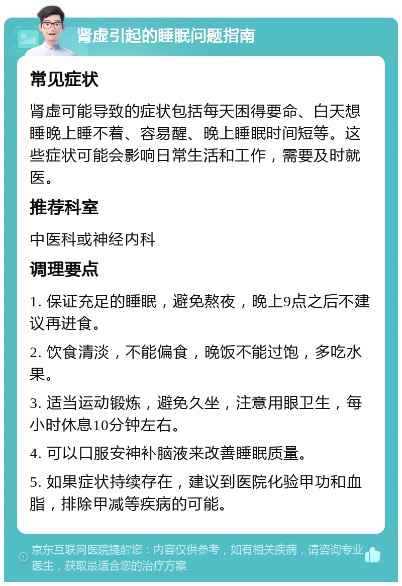 肾虚引起的睡眠问题指南 常见症状 肾虚可能导致的症状包括每天困得要命、白天想睡晚上睡不着、容易醒、晚上睡眠时间短等。这些症状可能会影响日常生活和工作，需要及时就医。 推荐科室 中医科或神经内科 调理要点 1. 保证充足的睡眠，避免熬夜，晚上9点之后不建议再进食。 2. 饮食清淡，不能偏食，晚饭不能过饱，多吃水果。 3. 适当运动锻炼，避免久坐，注意用眼卫生，每小时休息10分钟左右。 4. 可以口服安神补脑液来改善睡眠质量。 5. 如果症状持续存在，建议到医院化验甲功和血脂，排除甲减等疾病的可能。