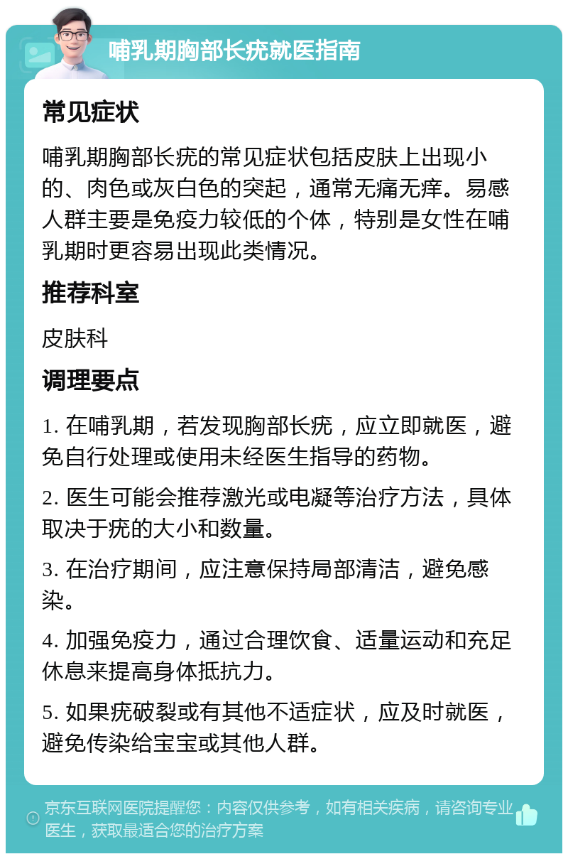 哺乳期胸部长疣就医指南 常见症状 哺乳期胸部长疣的常见症状包括皮肤上出现小的、肉色或灰白色的突起，通常无痛无痒。易感人群主要是免疫力较低的个体，特别是女性在哺乳期时更容易出现此类情况。 推荐科室 皮肤科 调理要点 1. 在哺乳期，若发现胸部长疣，应立即就医，避免自行处理或使用未经医生指导的药物。 2. 医生可能会推荐激光或电凝等治疗方法，具体取决于疣的大小和数量。 3. 在治疗期间，应注意保持局部清洁，避免感染。 4. 加强免疫力，通过合理饮食、适量运动和充足休息来提高身体抵抗力。 5. 如果疣破裂或有其他不适症状，应及时就医，避免传染给宝宝或其他人群。