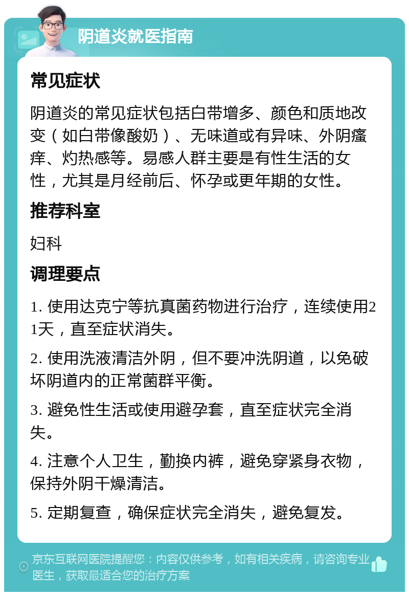 阴道炎就医指南 常见症状 阴道炎的常见症状包括白带增多、颜色和质地改变（如白带像酸奶）、无味道或有异味、外阴瘙痒、灼热感等。易感人群主要是有性生活的女性，尤其是月经前后、怀孕或更年期的女性。 推荐科室 妇科 调理要点 1. 使用达克宁等抗真菌药物进行治疗，连续使用21天，直至症状消失。 2. 使用洗液清洁外阴，但不要冲洗阴道，以免破坏阴道内的正常菌群平衡。 3. 避免性生活或使用避孕套，直至症状完全消失。 4. 注意个人卫生，勤换内裤，避免穿紧身衣物，保持外阴干燥清洁。 5. 定期复查，确保症状完全消失，避免复发。