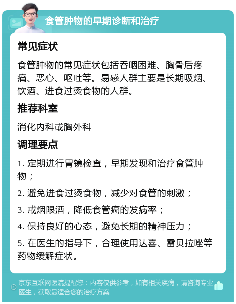 食管肿物的早期诊断和治疗 常见症状 食管肿物的常见症状包括吞咽困难、胸骨后疼痛、恶心、呕吐等。易感人群主要是长期吸烟、饮酒、进食过烫食物的人群。 推荐科室 消化内科或胸外科 调理要点 1. 定期进行胃镜检查，早期发现和治疗食管肿物； 2. 避免进食过烫食物，减少对食管的刺激； 3. 戒烟限酒，降低食管癌的发病率； 4. 保持良好的心态，避免长期的精神压力； 5. 在医生的指导下，合理使用达喜、雷贝拉唑等药物缓解症状。