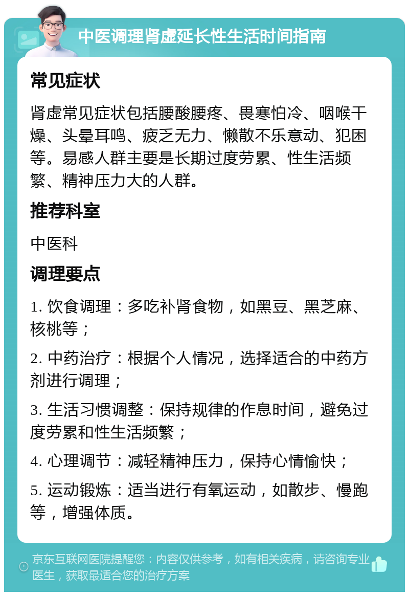 中医调理肾虚延长性生活时间指南 常见症状 肾虚常见症状包括腰酸腰疼、畏寒怕冷、咽喉干燥、头晕耳鸣、疲乏无力、懒散不乐意动、犯困等。易感人群主要是长期过度劳累、性生活频繁、精神压力大的人群。 推荐科室 中医科 调理要点 1. 饮食调理：多吃补肾食物，如黑豆、黑芝麻、核桃等； 2. 中药治疗：根据个人情况，选择适合的中药方剂进行调理； 3. 生活习惯调整：保持规律的作息时间，避免过度劳累和性生活频繁； 4. 心理调节：减轻精神压力，保持心情愉快； 5. 运动锻炼：适当进行有氧运动，如散步、慢跑等，增强体质。