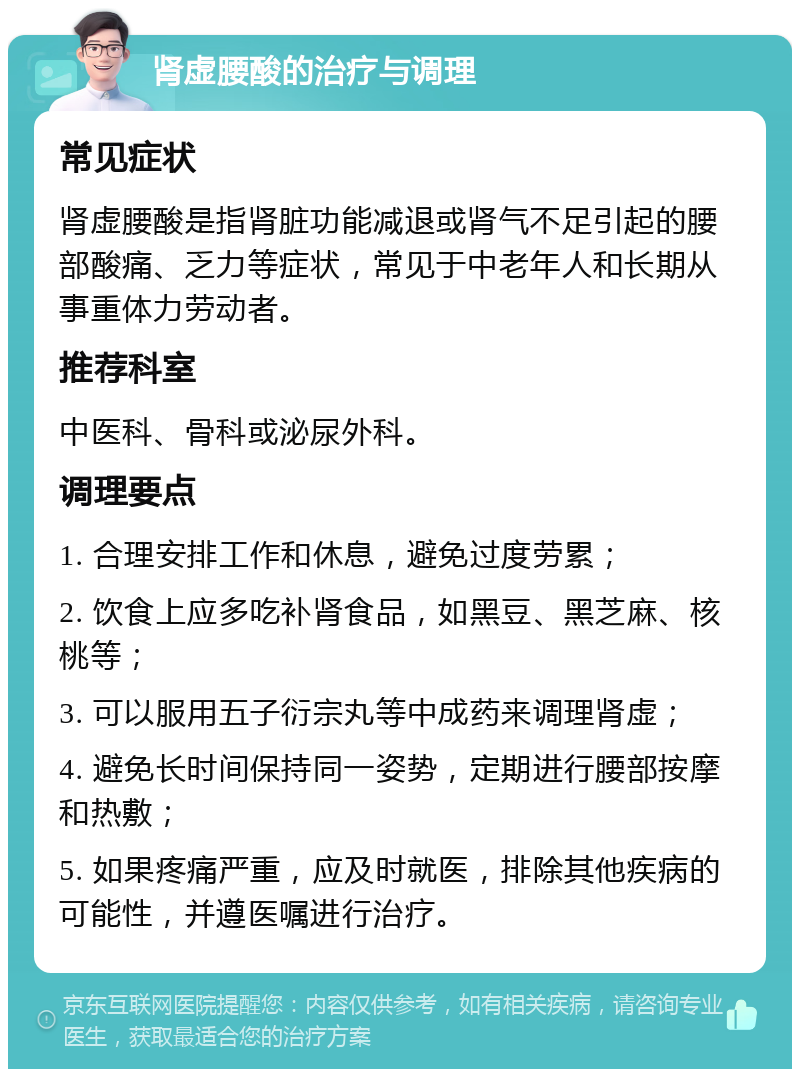 肾虚腰酸的治疗与调理 常见症状 肾虚腰酸是指肾脏功能减退或肾气不足引起的腰部酸痛、乏力等症状，常见于中老年人和长期从事重体力劳动者。 推荐科室 中医科、骨科或泌尿外科。 调理要点 1. 合理安排工作和休息，避免过度劳累； 2. 饮食上应多吃补肾食品，如黑豆、黑芝麻、核桃等； 3. 可以服用五子衍宗丸等中成药来调理肾虚； 4. 避免长时间保持同一姿势，定期进行腰部按摩和热敷； 5. 如果疼痛严重，应及时就医，排除其他疾病的可能性，并遵医嘱进行治疗。