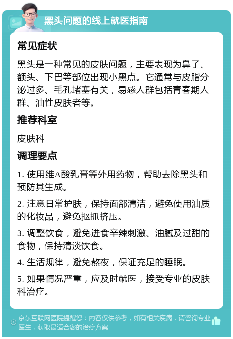 黑头问题的线上就医指南 常见症状 黑头是一种常见的皮肤问题，主要表现为鼻子、额头、下巴等部位出现小黑点。它通常与皮脂分泌过多、毛孔堵塞有关，易感人群包括青春期人群、油性皮肤者等。 推荐科室 皮肤科 调理要点 1. 使用维A酸乳膏等外用药物，帮助去除黑头和预防其生成。 2. 注意日常护肤，保持面部清洁，避免使用油质的化妆品，避免抠抓挤压。 3. 调整饮食，避免进食辛辣刺激、油腻及过甜的食物，保持清淡饮食。 4. 生活规律，避免熬夜，保证充足的睡眠。 5. 如果情况严重，应及时就医，接受专业的皮肤科治疗。