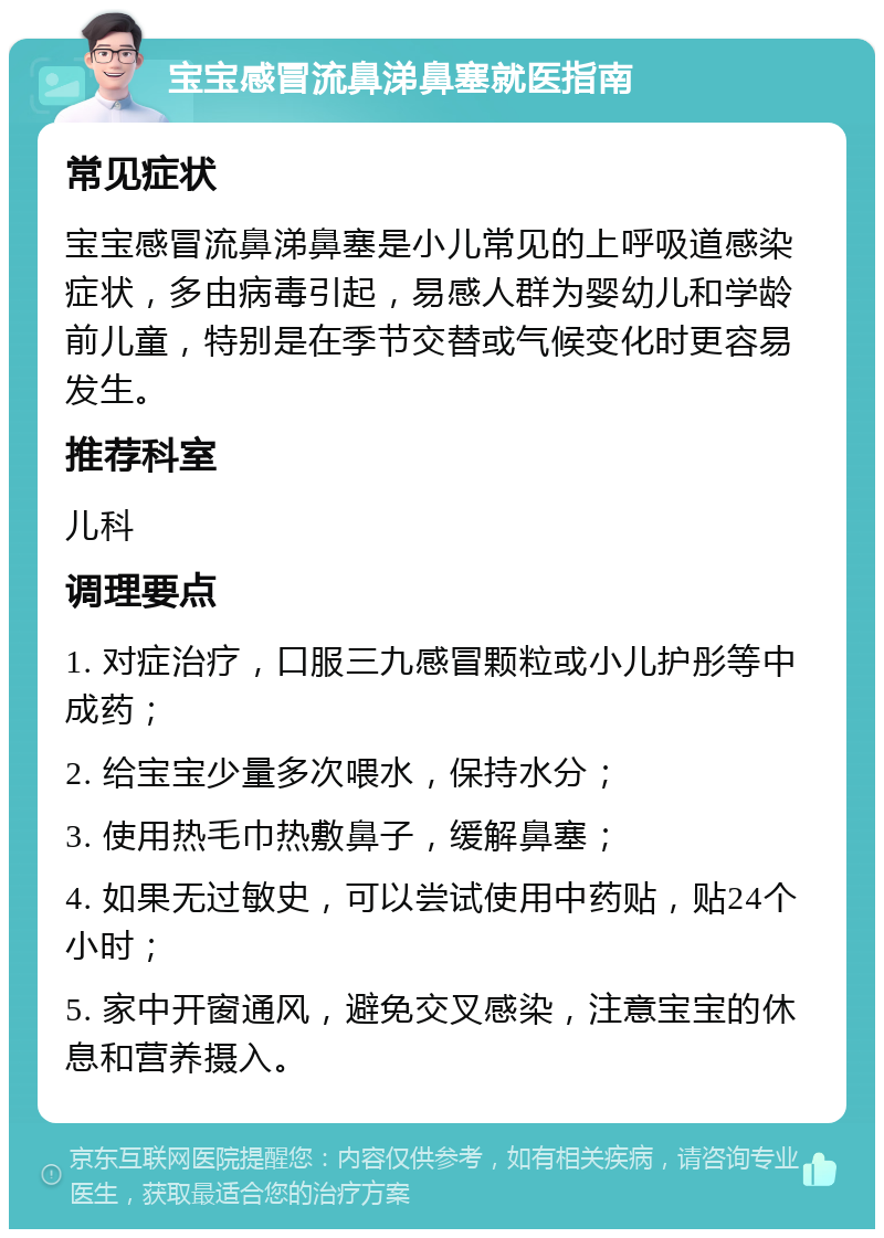 宝宝感冒流鼻涕鼻塞就医指南 常见症状 宝宝感冒流鼻涕鼻塞是小儿常见的上呼吸道感染症状，多由病毒引起，易感人群为婴幼儿和学龄前儿童，特别是在季节交替或气候变化时更容易发生。 推荐科室 儿科 调理要点 1. 对症治疗，口服三九感冒颗粒或小儿护彤等中成药； 2. 给宝宝少量多次喂水，保持水分； 3. 使用热毛巾热敷鼻子，缓解鼻塞； 4. 如果无过敏史，可以尝试使用中药贴，贴24个小时； 5. 家中开窗通风，避免交叉感染，注意宝宝的休息和营养摄入。