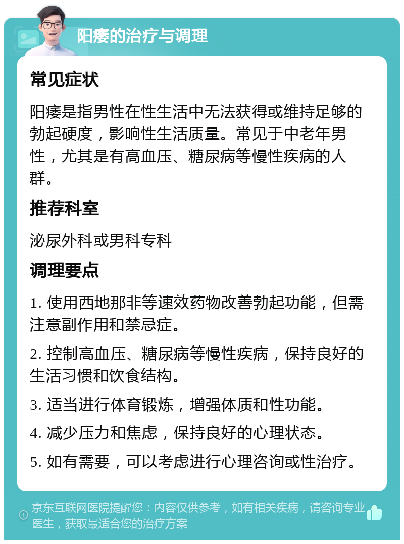 阳痿的治疗与调理 常见症状 阳痿是指男性在性生活中无法获得或维持足够的勃起硬度，影响性生活质量。常见于中老年男性，尤其是有高血压、糖尿病等慢性疾病的人群。 推荐科室 泌尿外科或男科专科 调理要点 1. 使用西地那非等速效药物改善勃起功能，但需注意副作用和禁忌症。 2. 控制高血压、糖尿病等慢性疾病，保持良好的生活习惯和饮食结构。 3. 适当进行体育锻炼，增强体质和性功能。 4. 减少压力和焦虑，保持良好的心理状态。 5. 如有需要，可以考虑进行心理咨询或性治疗。