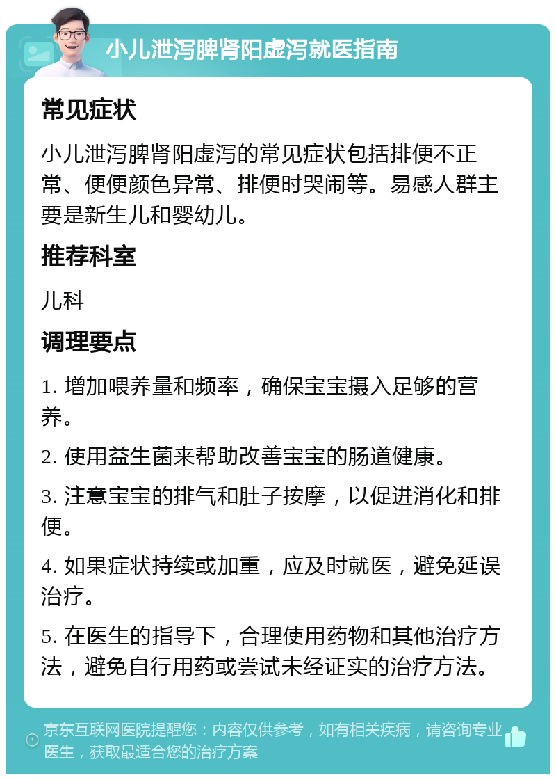 小儿泄泻脾肾阳虚泻就医指南 常见症状 小儿泄泻脾肾阳虚泻的常见症状包括排便不正常、便便颜色异常、排便时哭闹等。易感人群主要是新生儿和婴幼儿。 推荐科室 儿科 调理要点 1. 增加喂养量和频率，确保宝宝摄入足够的营养。 2. 使用益生菌来帮助改善宝宝的肠道健康。 3. 注意宝宝的排气和肚子按摩，以促进消化和排便。 4. 如果症状持续或加重，应及时就医，避免延误治疗。 5. 在医生的指导下，合理使用药物和其他治疗方法，避免自行用药或尝试未经证实的治疗方法。