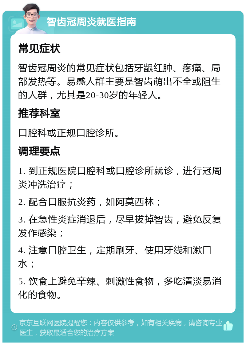 智齿冠周炎就医指南 常见症状 智齿冠周炎的常见症状包括牙龈红肿、疼痛、局部发热等。易感人群主要是智齿萌出不全或阻生的人群，尤其是20-30岁的年轻人。 推荐科室 口腔科或正规口腔诊所。 调理要点 1. 到正规医院口腔科或口腔诊所就诊，进行冠周炎冲洗治疗； 2. 配合口服抗炎药，如阿莫西林； 3. 在急性炎症消退后，尽早拔掉智齿，避免反复发作感染； 4. 注意口腔卫生，定期刷牙、使用牙线和漱口水； 5. 饮食上避免辛辣、刺激性食物，多吃清淡易消化的食物。